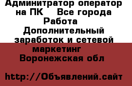 Админитратор-оператор на ПК  - Все города Работа » Дополнительный заработок и сетевой маркетинг   . Воронежская обл.